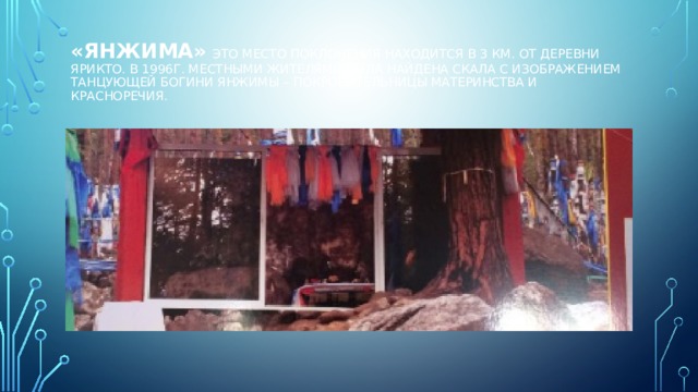 «Янжима»  это место поклонения находится в 3 км. от деревни Ярикто. В 1996г. местными жителями была найдена скала с изображением танцующей богини Янжимы – покровительницы материнства и красноречия.   