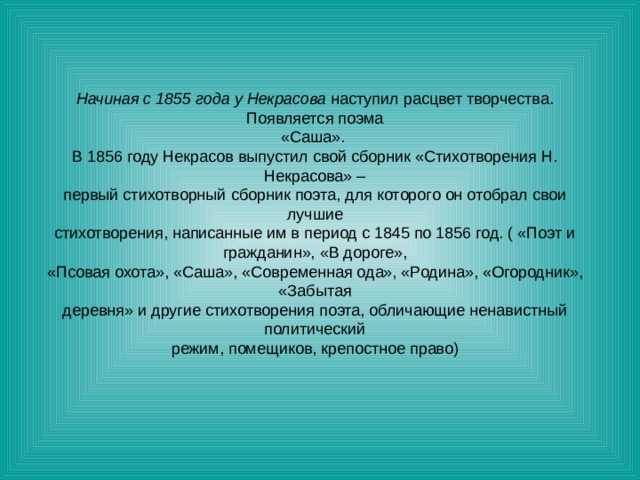 Начиная с 1855 года у Некрасова наступил расцвет творчества. Появляется поэма «Саша». В 1856 году Некрасов выпустил свой сборник «Стихотворения Н. Некрасова» – первый стихотворный сборник поэта, для которого он отобрал свои лучшие стихотворения, написанные им в период с 1845 по 1856 год. ( «Поэт и гражданин», «В дороге», «Псовая охота», «Саша», «Современная ода», «Родина», «Огородник», «Забытая деревня» и другие стихотворения поэта, обличающие ненавистный политический режим, помещиков, крепостное право) 