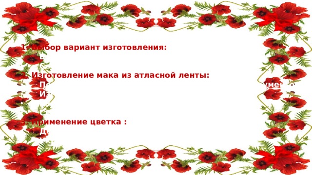 Этапы работы над маком из атласной ленты: 1. Выбор вариант изготовления: Выбор формы мака; Составление эскиза, стилизация цветка. 2. Изготовление мака из атласной ленты: Подготовка атласных лент и необходимых инструментов; Изготовление основной формы мака; Изготовление мелких деталей декора; Скрепление готовых частей изделия. 3. Применение цветка : Декор на резинку для волос; Украшение интерьера (букет, панно). 