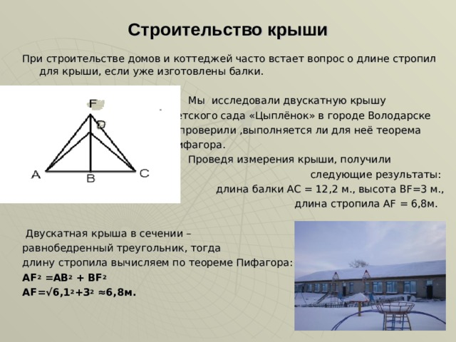 Строительство крыши При строительстве домов и коттеджей часто встает вопрос о длине стропил для крыши, если уже изготовлены балки.  Мы исследовали двускатную крышу  детского сада «Цыплёнок» в городе Володарске  и проверили ,выполняется ли для неё теорема  Пифагора.  Проведя измерения крыши, получили следующие результаты: длина балки АС = 12,2 м., высота В F =3 м., длина стропила А F = 6,8м.  Двускатная крыша в сечении – равнобедренный треугольник, тогда длину стропила вычисляем по теореме Пифагора: А F 2  =AB 2  + BF 2  AF= √6,1 2 +3 2 ≈6,8м. 