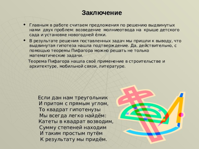 Заключение Главным в работе считаем предложения по решению выдвинутых нами двух проблем: возведение молниеотвода на крыше детского сада и установке новогодней ёлки. В результате решения поставленных задач мы пришли к выводу, что выдвинутая гипотеза нашла подтверждение. Да, действительно, с помощью теоремы Пифагора можно решать не только математические задачи.  Теорема Пифагора нашла своё применение в строительстве и архитектуре, мобильной связи, литературе.   Если дан нам треугольник  И притом с прямым углом,  То квадрат гипотенузы  Мы всегда легко найдём:  Катеты в квадрат возводим,  Сумму степеней находим  И таким простым путём  К результату мы придём.   