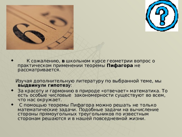         К сожалению, в школьном курсе геометрии вопрос о практическом применении теоремы Пифагора не рассматривается.  Изучая дополнительную литературу по выбранной теме, мы  выдвину ли гипотез у : За красоту и гармонию в природе «отвечает» математика. То есть особые числовые закономерности существуют во всем, что нас окружает.  С помощью теоремы Пифагора можно решать не только математические задачи. Подобные задачи на вычисление стороны прямоугольных треугольников по известным сторонам решаются и в нашей повседневной жизни. 