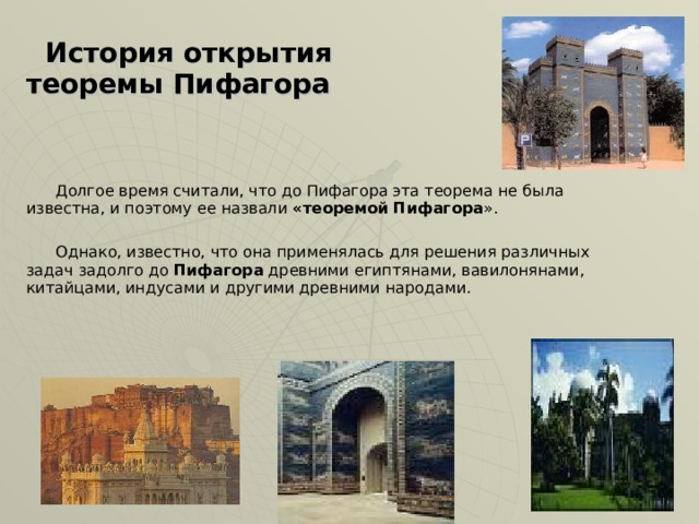  История открытия теоремы Пифагора   Долгое время считали, что до Пифагора эта теорема не была известна, и поэтому ее назвали «теоремой Пифагора ».  Однако, известно, что она применялась для решения различных задач задолго до Пифагора древними египтянами, вавилонянами, китайцами, индусами и другими древними народами.                 