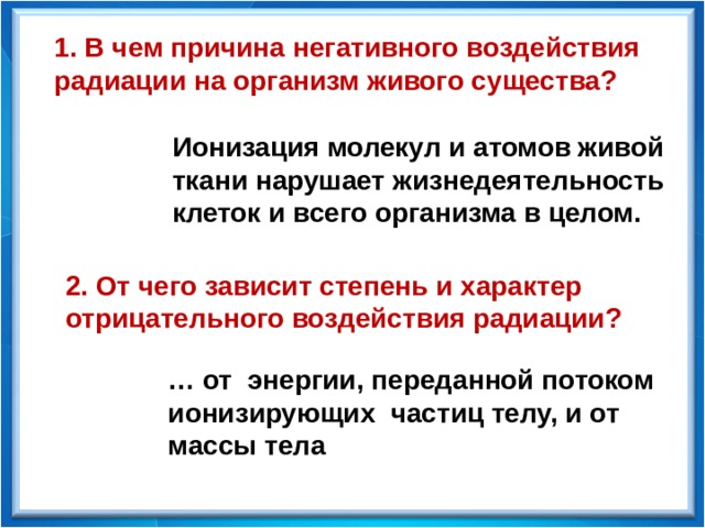 1. В чем причина негативного воздействия радиации на организм живого существа? Ионизация молекул и атомов живой ткани нарушает жизнедеятельность клеток и всего организма в целом. 2. От чего зависит степень и характер отрицательного воздействия радиации? … от энергии, переданной потоком ионизирующих частиц телу, и от массы тела 