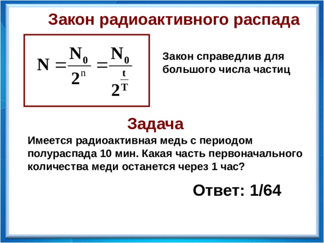 Закон радиоактивного распада Закон справедлив для большого числа частиц Задача Имеется радиоактивная медь с периодом полураспада 10 мин. Какая часть первоначального количества меди останется через 1 час? Ответ: 1/64  