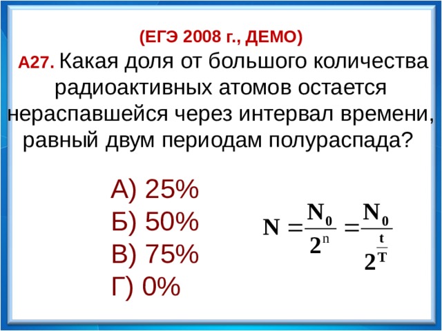 (ЕГЭ 2008 г., ДЕМО)  А27. Какая доля от большого количества радиоактивных атомов остается нераспавшейся через интервал времени, равный двум периодам полураспада? А) 25% Б) 50% В) 75% Г) 0%    