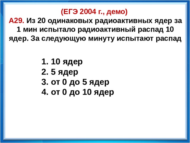 (ЕГЭ 2004 г., демо)  А29. Из 20 одинаковых радиоактивных ядер за 1 мин испытало радиоактивный распад 10 ядер. За следующую минуту испытают распад  10 ядер  5 ядер  от 0 до 5 ядер  от 0 до 10 ядер  