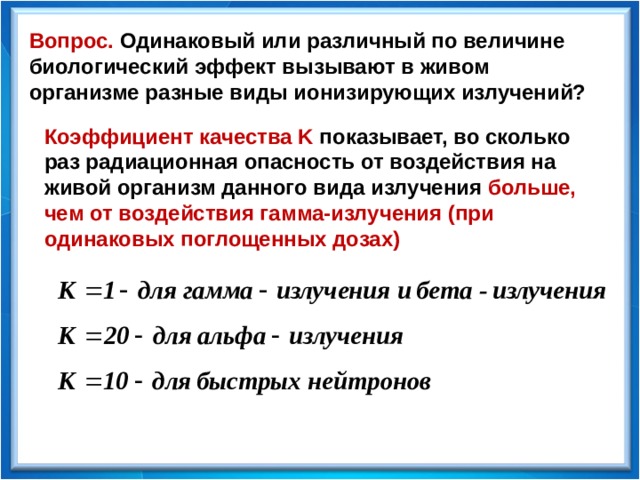 Вопрос. Одинаковый или различный по величине биологический эффект вызывают в живом организме разные виды ионизирующих излучений? Коэффициент качества K  показывает, во сколько раз радиационная опасность от воздействия на живой организм данного вида излучения больше, чем от воздействия гамма-излучения (при одинаковых поглощенных дозах) 