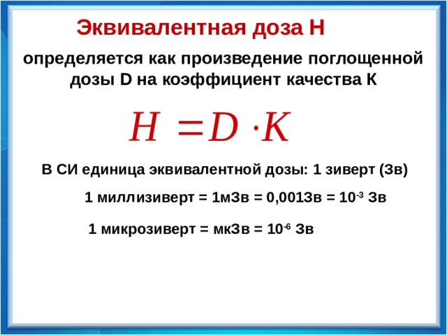 Эквивалентная доза Н определяется как произведение поглощенной дозы D на коэффициент качества К В СИ единица эквивалентной дозы: 1 зиверт (Зв) 1 миллизиверт = 1мЗв = 0,001Зв = 10 -3 Зв 1 микрозиверт = мкЗв = 10 -6 Зв 