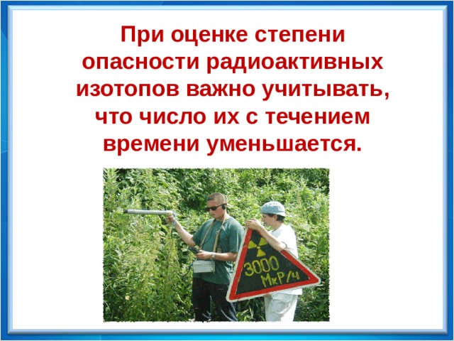 При оценке степени опасности радиоактивных изотопов важно учитывать, что число их с течением времени уменьшается. 