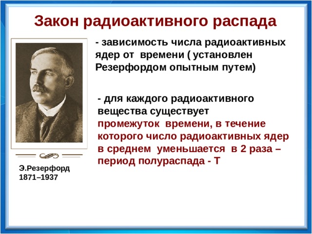 Закон радиоактивного распада - зависимость числа радиоактивных ядер от времени (  установлен Резерфордом опытным путем) - для каждого радиоактивного вещества существует промежуток времени, в течение которого число радиоактивных ядер в среднем уменьшается в 2 раза – период полураспада - Т  Э.Резерфорд 1871–1937  