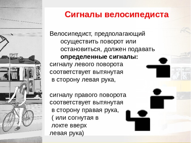 Сигналы велосипедиста Велосипедист, предполагающий осуществить поворот или остановиться, должен подавать определенные сигналы:  сигналу левого поворота соответствует вытянутая  в сторону левая рука, сигналу правого поворота соответствует вытянутая  в сторону правая рука,  ( или согнутая в  локте вверх левая рука) 