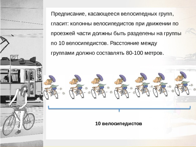 Предписание, касающееся велосипедных групп, гласит: колонны велосипедистов при движении по проезжей части должны быть разделены на группы по 10 велосипедистов. Расстояние между группами должно составлять 80-100 метров. 10 велосипедистов 