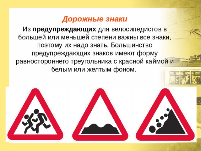 Дорожные знаки Из предупреждающих для велосипедистов в большей или меньшей степени важны все знаки, поэтому их надо знать. Большинство предупреждающих знаков имеют форму равностороннего треугольника с красной каймой и белым или желтым фоном. 