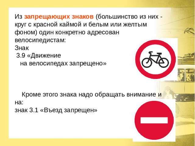 Из запрещающих знаков  (большинство из них - круг с красной каймой и белым или желтым фоном) один конкретно адресован велосипедистам: Знак  3.9 «Движение  на велосипедах запрещено»  Кроме этого знака надо обращать внимание и на: знак 3.1 «Въезд запрещен» 