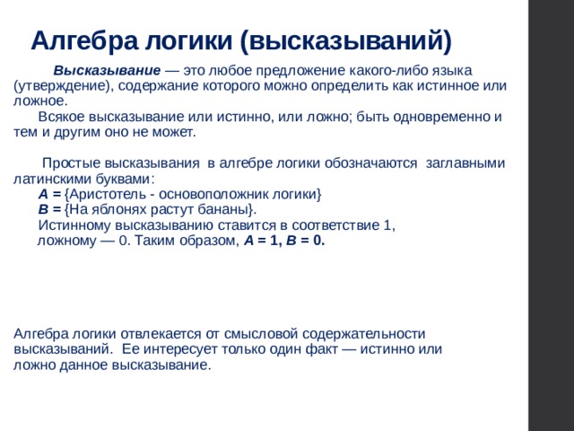 Алгебра логики (высказываний)                 Высказывание — это любое предложение какого-либо языка (утверждение), содержание которого можно определить как истинное или ложное.       Всякое высказывание или истинно, или ложно; быть одновременно и тем и другим оно не может.               Простые высказывания в алгебре логики обозначаются заглавными латинскими буквами:  А = {Аристотель - основоположник логики}  В = {На яблонях растут бананы}.        Истинному высказыванию ставится в соответствие 1,  ложному — 0. Таким образом, А  = 1, В = 0.         Алгебра логики отвлекается от смысловой содержательности  высказываний. Ее интересует только один факт — истинно или  ложно данное высказывание. 