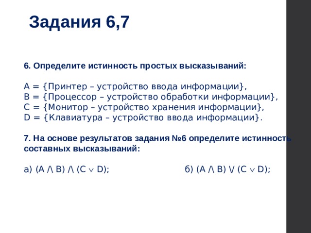 Задания 6,7 6. Определите истинность простых высказываний: А = {Принтер – устройство ввода информации}, В = {Процессор – устройство обработки информации}, С = {Монитор – устройство хранения информации}, D = {Клавиатура – устройство ввода информации}. 7. На основе результатов задания №6 определите истинность составных высказываний: а) (А /\ В) /\ (C Ú D);  б) (А /\ В) \/ (C Ú D);    