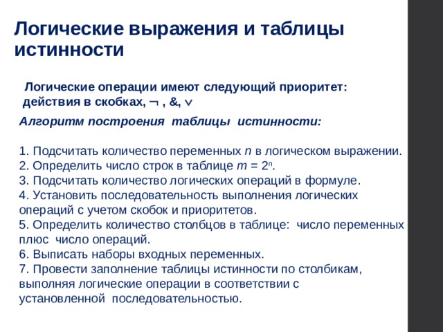 Логические выражения и таблицы истинности  Логические операции имеют следующий приоритет:  действия в скобках,  , &, Ú Алгоритм построения таблицы истинности: 1. Подсчитать количество переменных n в логическом выражении. 2. Определить число строк в таблице m = 2 n . 3. Подсчитать количество логических операций в формуле. 4. Установить последовательность выполнения логических операций с учетом скобок и приоритетов. 5. Определить количество столбцов в таблице: число переменных плюс число операций. 6. Выписать наборы входных переменных. 7. Провести заполнение таблицы истинности по столбикам, выполняя логические операции в соответствии с  установленной последовательностью.  