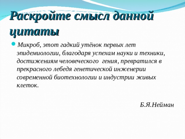 Раскройте смысл данной цитаты Микроб, этот гадкий утёнок первых лет эпидемиологии, благодаря успехам науки и техники, достижениям человеческого гения, превратился в прекрасного лебедя генетической инженерии современной биотехнологии и индустрии живых клеток. Б.Я.Нейман 