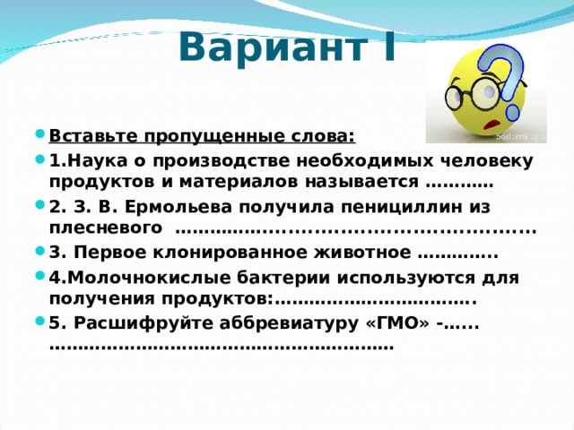 Вариант I   Вставьте пропущенные слова: 1.Наука о производстве необходимых человеку продуктов и материалов называется ………… 2. З. В. Ермольева получила пенициллин из плесневого …………….......................................... 3. Первое клонированное животное ………….. 4.Молочнокислые бактерии используются для получения продуктов:…………………………….. 5. Расшифруйте аббревиатуру «ГМО» -…...……………………………………………………  