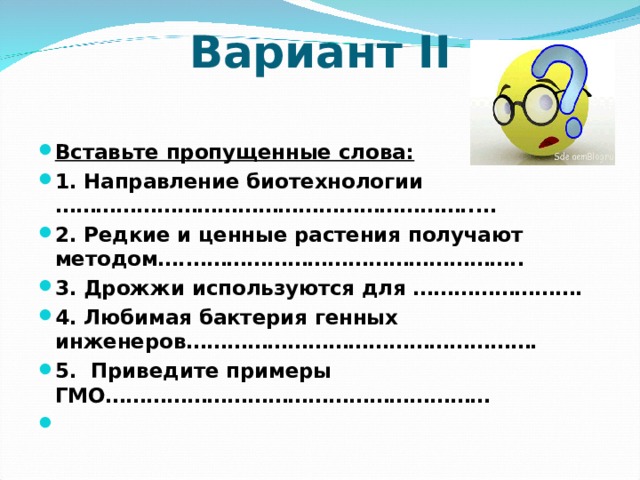 Вариант II   Вставьте пропущенные слова: 1. Направление биотехнологии ……………………………………………………..… 2. Редкие и ценные растения получают методом….………………………………………….. 3. Дрожжи используются для ……………………. 4. Любимая бактерия генных инженеров……………………………………………. 5. Приведите примеры ГМО…………………………………………………   