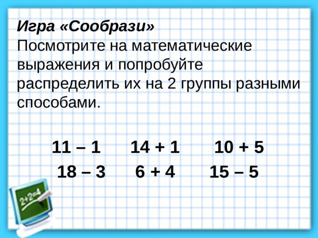 Игра «Сообрази» Посмотрите на математические выражения и попробуйте распределить их на 2 группы разными способами.   11 – 1 14 + 1 10 + 5 18 – 3 6 + 4 15 – 5 