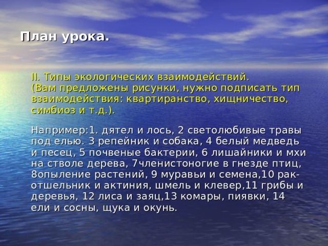 План урока.  II. Типы экологических взаимодействий.  (Вам предложены рисунки, нужно подписать тип взаимодействия: квартиранство, хищничество, симбиоз и т.д.).   Например:1. дятел и лось, 2  светолюбивые травы под елью.  3 репейник и собака, 4 белый медведь и песец, 5  почвеные бактерии, 6 лишайники и мхи на стволе дерева, 7членистоногие в гнезде птиц, 8опыление растений, 9 муравьи и семена,10 рак-отшельник и актиния, шмель и клевер,11 грибы и деревья, 12 лиса и заяц,13 комары, пиявки, 14  ели и сосны, щука и окунь. 