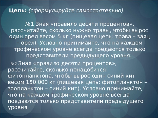 Цель:  (сформулируйте самостоятельно) № 1 Зная «правило десяти процентов», рассчитайте, сколько нужно травы, чтобы вырос один орел весом 5 кг (пищевая цепь: трава – заяц – орел). Условно принимайте, что на каждом трофическом уровне всегда поедаются только представители предыдущего уровня. № 2 Зная «правило десяти процентов», рассчитайте, сколько понадобится фитопланктона, чтобы вырос один синий кит весом 150 000 кг (пищевая цепь: фитопланктон – зоопланктон – синий кит). Условно принимайте, что на каждом трофическом уровне всегда поедаются только представители предыдущего уровня. 