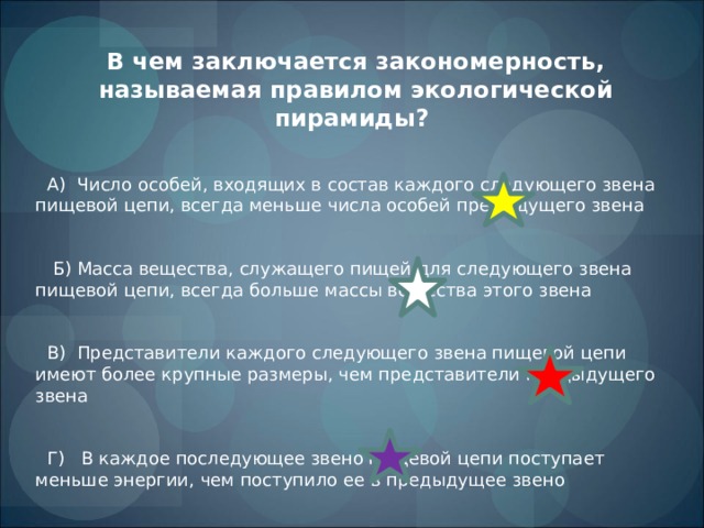 В чем заключается закономерность, называемая правилом экологической пирамиды?  А) Число особей, входящих в состав каждого следующего звена пищевой цепи, всегда меньше числа особей предыдущего звена  Б) Масса вещества, служащего пищей для следующего звена пищевой цепи, всегда больше массы вещества этого звена  В) Представители каждого следующего звена пищевой цепи имеют более крупные размеры, чем представители предыдущего звена  Г) В каждое последующее звено пищевой цепи поступает меньше энергии, чем поступило ее в предыдущее звено 