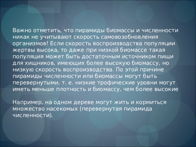 Важно отметить, что пирамиды биомассы и численности никак не учитывают скорость самовозобновления организмов! Если скорость воспроизводства популяции жертвы высока, то даже при низкой биомассе такая популяция может быть достаточным источником пищи для хищников, имеющих более высокую биомассу, но низкую скорость воспроизводства. По этой причине пирамиды численности или биомассы могут быть перевернутыми, т. е. низкие трофические уровни могут иметь меньше плотность и биомассу, чем более высокие Например, на одном дереве могут жить и кормиться множество насекомых (перевернутая пирамида численности). 