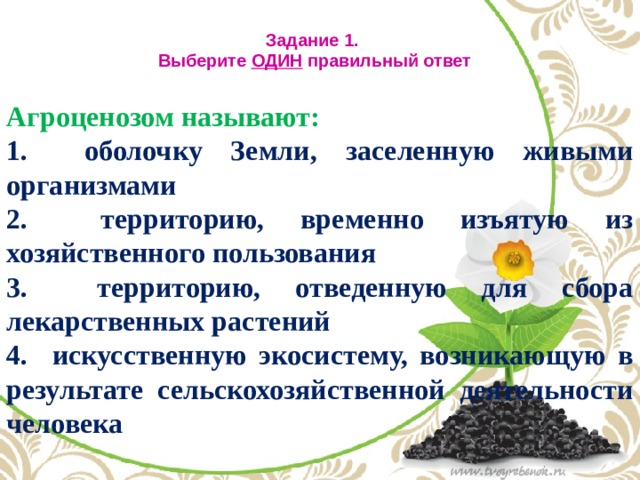 Задание 1.  Выберите ОДИН правильный ответ   Агроценозом называют:  оболочку Земли, заселенную живыми организмами  территорию, временно изъятую из хозяйственного пользования  территорию, отведенную для сбора лекарственных растений  искусственную экосистему, возникающую в результате сельскохозяйственной деятельности человека 