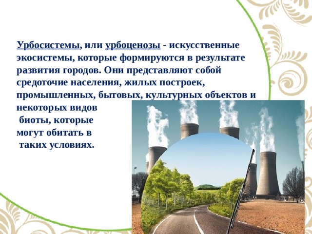 Урбосистемы , или урбоценозы - искусственные экосистемы, которые формируются в результате развития городов. Они представляют собой средоточие населения, жилых построек, промышленных, бытовых, культурных объектов и некоторых видов  биоты, которые  могут обитать в  таких условиях.   