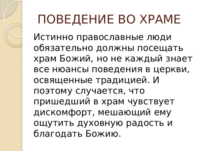  ПОВЕДЕНИЕ ВО ХРАМЕ Истинно православные люди обязательно должны посещать храм Божий, но не каждый знает все нюансы поведения в церкви, освященные традицией. И поэтому случается, что пришедший в храм чувствует дискомфорт, мешающий ему ощутить духовную радость и благодать Божию. 