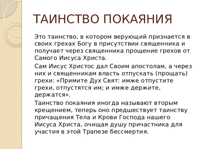 ТАИНСТВО ПОКАЯНИЯ Это таинство, в котором верующий признается в своих грехах Богу в присутствии священника и получает через священника прощение грехов от Самого Иисуса Христа. Сам Иисус Христос дал Своим апостолам, а через них и священникам власть отпускать (прощать) грехи: «Примите Дух Свят: имже отпустите грехи, отпустятся им; и имже держите, держатся». Таинство покаяния иногда называют вторым крещением, теперь оно предшествует таинству причащения Тела и Крови Господа нашего Иисуса Христа, очищая душу причастника для участия в этой Трапезе бессмертия. 