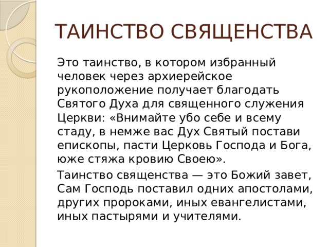 ТАИНСТВО СВЯЩЕНСТВА Это таинство, в котором избранный человек через архиерейское рукоположение получает благодать Святого Духа для священного служения Церкви: «Внимайте убо себе и всему стаду, в немже вас Дух Святый постави епископы, пасти Церковь Господа и Бога, юже стяжа кровию Своею». Таинство священства — это Божий завет, Сам Господь поставил одних апостолами, других пророками, иных евангелистами, иных пастырями и учителями. 