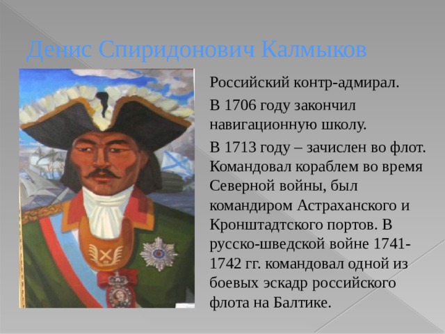 Денис Спиридонович Калмыков Российский контр-адмирал. В 1706 году закончил навигационную школу. В 1713 году – зачислен во флот. Командовал кораблем во время Северной войны, был командиром Астраханского и Кронштадтского портов. В русско-шведской войне 1741-1742 гг. командовал одной из боевых эскадр российского флота на Балтике. 