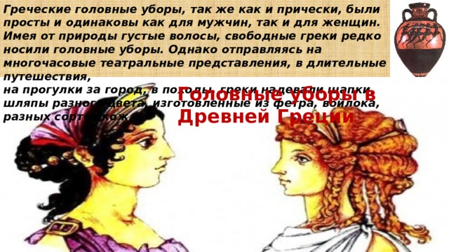 Греческие головные уборы, так же как и прически, были просты и одинаковы как для мужчин, так и для женщин.  Имея от природы густые волосы, свободные греки редко носили головные уборы. Однако отправляясь на многочасовые театральные представления, в длительные путешествия, на прогулки за город, в походы, греки надевали шапки, шляпы разного цвета, изготовленные из фетра, войлока, разных сортов кож. Головные уборы в Древней Греции 