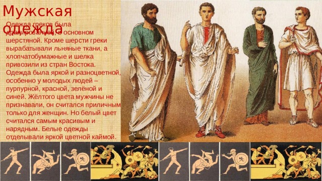 Мужская одежда Одежда греков была драпированной, в основном шерстяной. Кроме шерсти греки вырабатывали льняные ткани, а хлопчатобумажные и шелка привозили из стран Востока. Одежда была яркой и разноцветной, особенно у молодых людей – пурпурной, красной, зелёной и синей. Жёлтого цвета мужчины не признавали, он считался приличным только для женщин. Но белый цвет считался самым красивым и нарядным. Белые одежды отделывали яркой цветной каймой. 