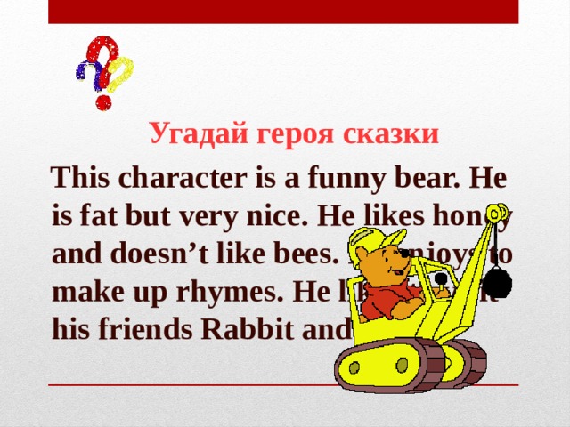  Угадай героя сказки  This character is a funny bear. He is fat but very nice. He likes honey and doesn’t like bees. He enjoys to make up rhymes. He likes to visit his friends Rabbit and Piglet. 