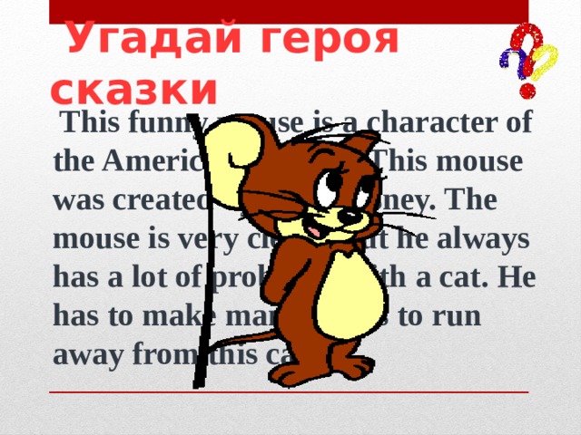  Угадай героя сказки  This funny mouse is a character of the American cartoon. This mouse was created by Walt Disney. The mouse is very clever, but he always has a lot of problems with a cat. He has to make many tricks to run away from this cat. 