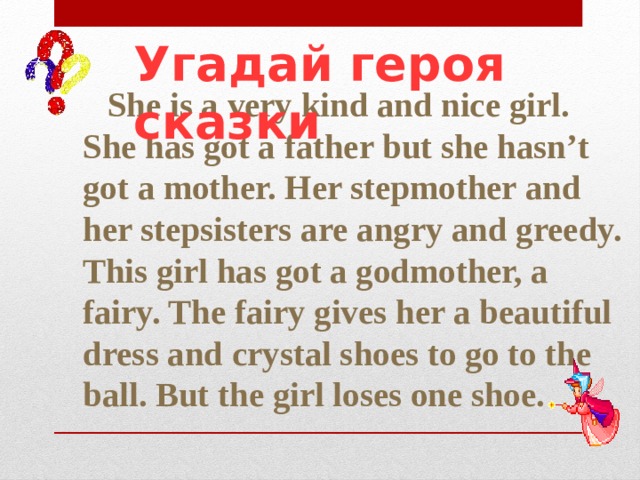 Угадай героя сказки  She is a very kind and nice girl. She has got a father but she hasn’t got a mother. Her stepmother and her stepsisters are angry and greedy. This girl has got a godmother, a fairy. The fairy gives her a beautiful dress and crystal shoes to go to the ball. But the girl loses one shoe. 