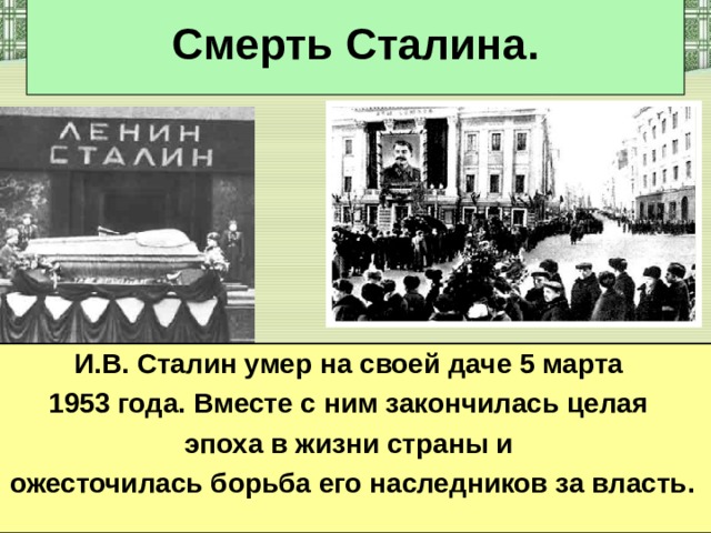 Смерть Сталина. И.В. Сталин умер на своей даче 5 марта 1953 года. Вместе с ним закончилась целая эпоха в жизни страны и ожесточилась борьба его наследников за власть.  