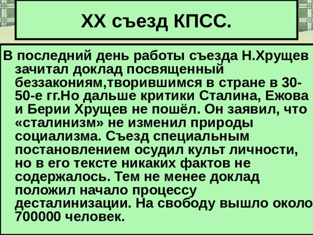 XX съезд КПСС. В последний день работы съезда Н.Хрущев зачитал доклад посвященный беззакониям,творившимся в стране в 30-50-е гг.Но дальше критики Сталина,  Ежова и Берии Хрущев не пошёл. Он заявил, что «сталинизм» не изменил природы социализма. Съезд специальным постановлением осудил культ личности, но в его тексте никаких фактов не содержалось. Тем не менее доклад положил начало процессу десталинизации. На свободу вышло около 700000 человек. 