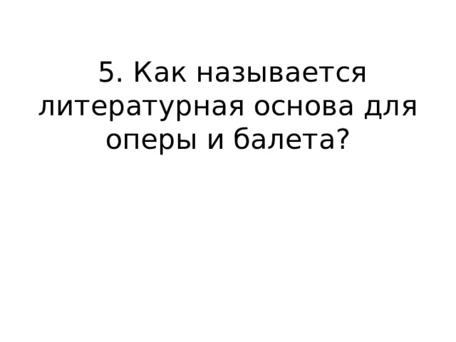  5. Как называется литературная основа для оперы и балета?   