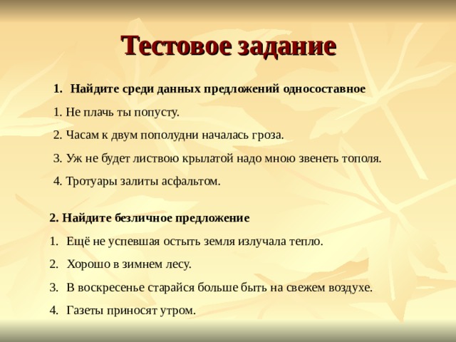 Тестовое задание Найдите среди данных предложений односоставное 1. Не плачь ты попусту. 2. Часам к двум пополудни началась гроза. 3. Уж не будет листвою крылатой надо мною звенеть тополя. 4. Тротуары залиты асфальтом. 2. Найдите безличное предложение Ещё не успевшая остыть земля излучала тепло. Хорошо в зимнем лесу. В воскресенье старайся больше быть на свежем воздухе. Газеты приносят утром. 