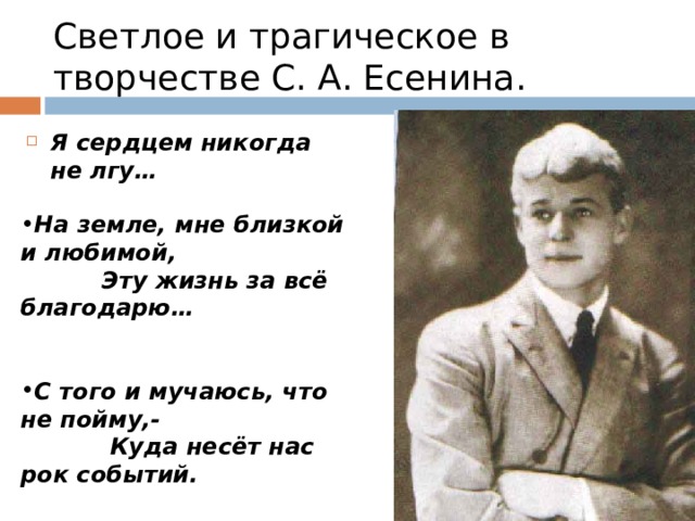 Светлое и трагическое в творчестве С. А. Есенина. Я сердцем никогда не лгу…  На земле, мне близкой и любимой,  Эту жизнь за всё благодарю…   С того и мучаюсь, что не пойму,-  Куда несёт нас рок событий.  