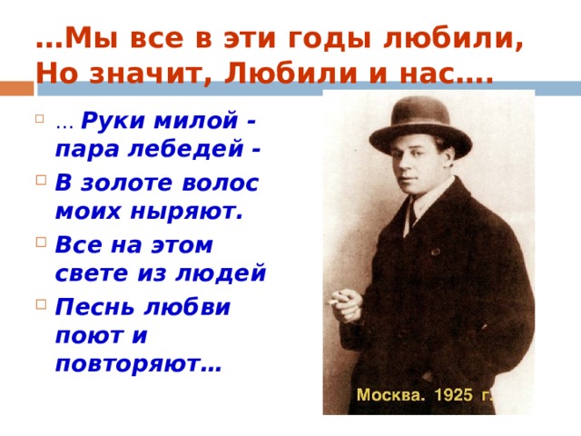 … Мы все в эти годы любили, Но значит, Любили и нас…. … Руки милой - пара лебедей - В золоте волос моих ныряют. Все на этом свете из людей Песнь любви поют и повторяют… 