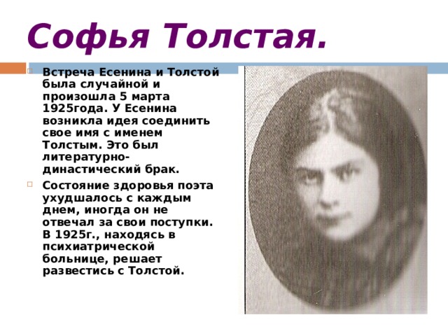 Софья Толстая. Встреча Есенина и Толстой была случайной и произошла 5 марта 1925года. У Есенина возникла идея соединить свое имя с именем Толстым. Это был литературно-династический брак. Состояние здоровья поэта ухудшалось с каждым днем, иногда он не отвечал за свои поступки. В 1925г., находясь в психиатрической больнице, решает развестись с Толстой.   