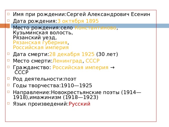 Имя при рождении:Сергей Александрович Есенин Дата рождения: 3 октября   1895 Место рождения:село  Константиново ,  Кузьминская волость,  Рязанский уезд,  Рязанская губерния ,  Российская империя Дата смерти: 28 декабря   1925  (30 лет) Место смерти: Ленинград ,  СССР Гражданство:  Российская империя  →   СССР Род деятельности:поэт Годы творчества:1910—1925 Направление:Новокрестьянские поэты (1914—1918),имажинизм (1918—1923) Язык произведений: Русский  