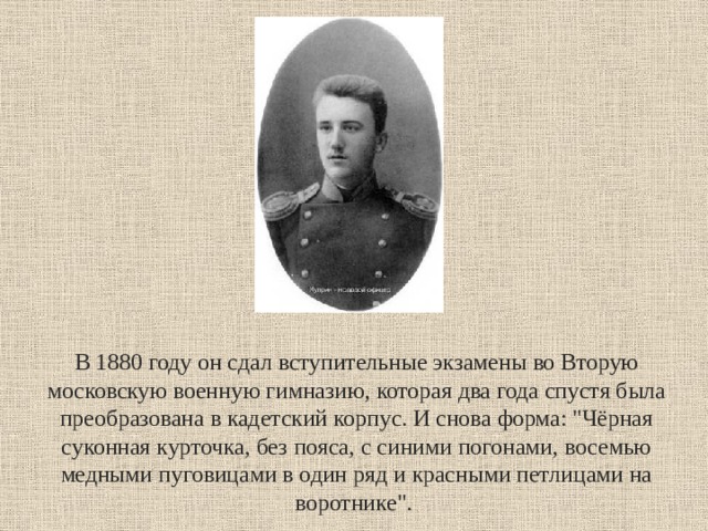 В 1880 году он сдал вступительные экзамены во Вторую московскую военную гимназию, которая два года спустя была преобразована в кадетский корпус. И снова форма: 